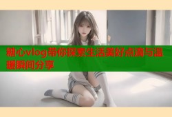 糖心vlog带你探索生活美好点滴与温暖瞬间分享