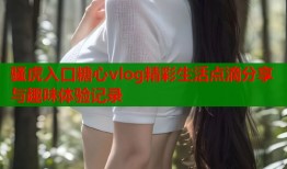 骚虎入口糖心vlog精彩生活点滴分享与趣味体验记录