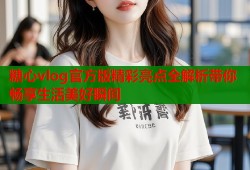 糖心vlog官方版精彩亮点全解析带你畅享生活美好瞬间