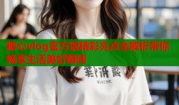 糖心vlog官方版精彩亮点全解析带你畅享生活美好瞬间