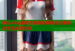 糖心vlog最新合集精彩瞬间全记录精彩生活点滴分享