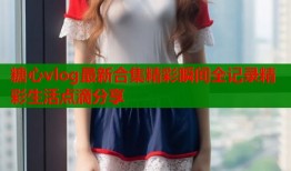 糖心vlog最新合集精彩瞬间全记录精彩生活点滴分享