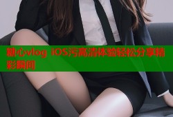 糖心vlog iOS污高清体验轻松分享精彩瞬间