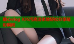 糖心vlog iOS污高清体验轻松分享精彩瞬间