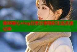 推特糖心vlog日常分享精彩生活点滴记录