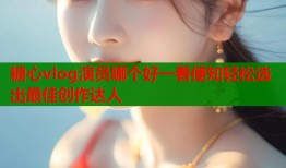 糖心vlog演员哪个好一看便知轻松选出最佳创作达人