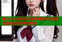 糖心vlog演员多乙独家揭秘平台精彩功能轻松创作吸引粉丝
