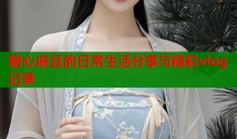 糖心麻豆的日常生活分享与精彩vlog记录