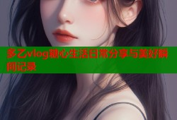 多乙vlog糖心生活日常分享与美好瞬间记录
