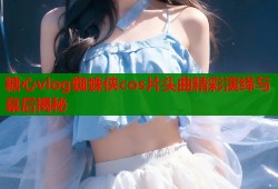 糖心vlog蜘蛛侠cos片头曲精彩演绎与幕后揭秘