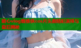 糖心vlog蜘蛛侠cos片头曲精彩演绎与幕后揭秘