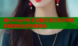 糖心vlog小包子温馨生活记录分享精彩瞬间轻松创作新体验