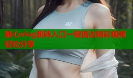 糖心vlog跳转入口一键直达精彩视频轻松分享
