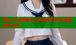 糖心vlog粉丝情人的甜蜜日常与温暖故事分享
