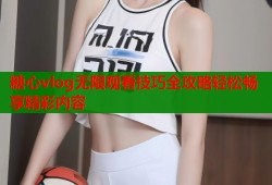 糖心vlog无限观看技巧全攻略轻松畅享精彩内容