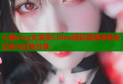 心糖vlog女演员Chloe精彩直播录屏全记录与日常分享