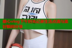 糖心vlog下午时光记录生活点滴与美好瞬间分享