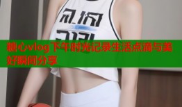糖心vlog下午时光记录生活点滴与美好瞬间分享