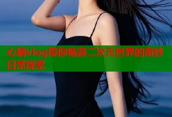 心糖vlog带你畅游二次元世界的奇妙日常探索