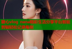 糖心vlog nana精彩生活分享平台智能剪辑轻松记录每刻