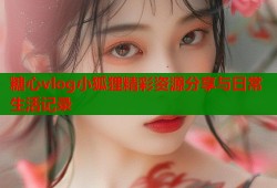 糖心vlog小狐狸精彩资源分享与日常生活记录
