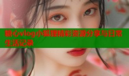 糖心vlog小狐狸精彩资源分享与日常生活记录
