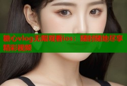 糖心vlog无限观看ios：随时随地尽享精彩视频