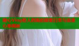 糖心Vlog粉人西施的甜蜜日常与浪漫心事揭秘
