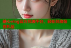 糖心vlog官方兑换平台，轻松兑换惊喜礼品