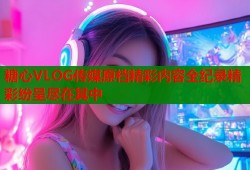 糖心VLOG传媒原档精彩内容全纪录精彩纷呈尽在其中
