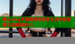 糖心vlog芋喵喵带你探索生活中的甜蜜与温暖瞬间(1)