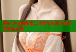 糖心vlog揭秘富二代奢华生活与成长故事全纪录