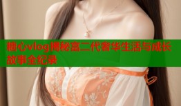 糖心vlog揭秘富二代奢华生活与成长故事全纪录