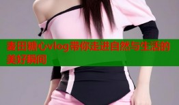 麦田糖心vlog带你走进自然与生活的美好瞬间