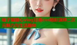 柚子猫糖心vlog甘雨cos精彩演绎二次元魅力与生活趣味