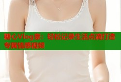 糖心Vlog豪：轻松记录生活点滴打造专属情感视频