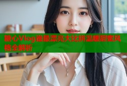 糖心Vlog谁最漂亮大比拼温暖甜蜜风格全解析