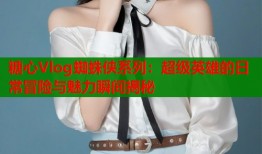 糖心Vlog蜘蛛侠系列：超级英雄的日常冒险与魅力瞬间揭秘