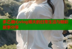 多乙糖心vlog姐夫的日常生活与精彩故事分享