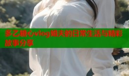 多乙糖心vlog姐夫的日常生活与精彩故事分享