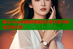糖心vlog米娜微博精彩日常分享与粉丝互动记录