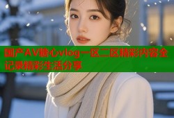 国产AV糖心vlog一区二区精彩内容全记录精彩生活分享
