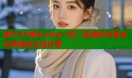 国产AV糖心vlog一区二区精彩内容全记录精彩生活分享