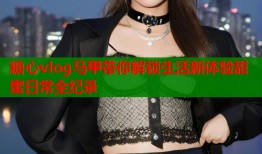 糖心vlog马甲带你解锁生活新体验甜蜜日常全纪录
