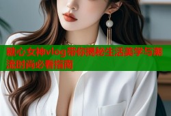 糖心女神vlog带你揭秘生活美学与潮流时尚必看指南