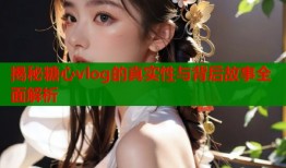 揭秘糖心vlog的真实性与背后故事全面解析