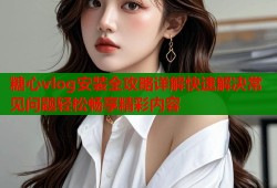 糖心vlog安装全攻略详解快速解决常见问题轻松畅享精彩内容
