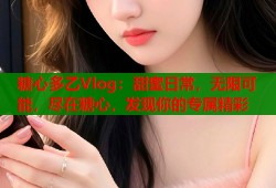 糖心多乙Vlog：甜蜜日常，无限可能，尽在糖心，发现你的专属精彩