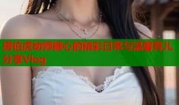 唐伯虎幼师糖心的精彩日常与温馨育儿分享Vlog