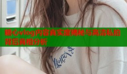 糖心vlog内容真实度揭秘与高清私拍背后真相分析